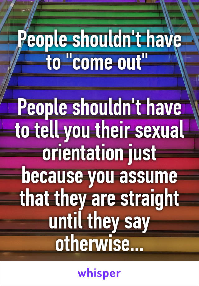 People shouldn't have to "come out" 

People shouldn't have to tell you their sexual orientation just because you assume that they are straight until they say otherwise...