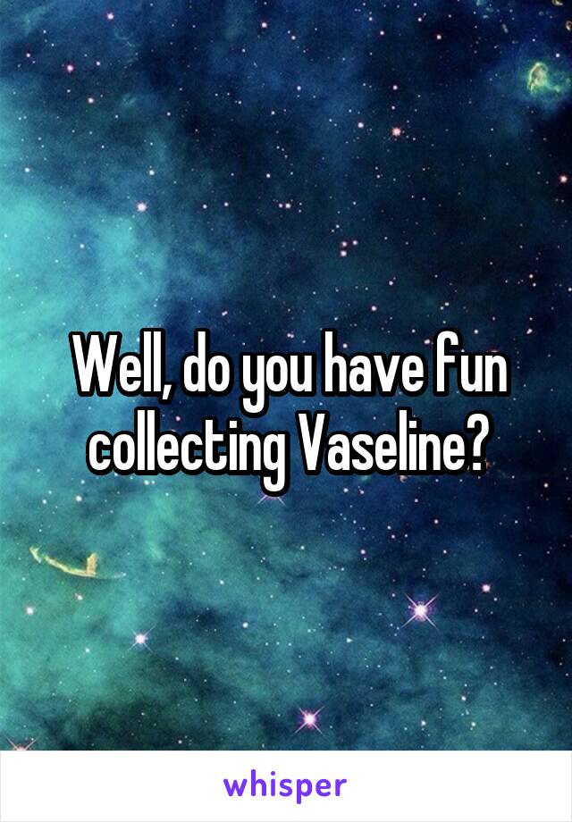 Well, do you have fun collecting Vaseline?