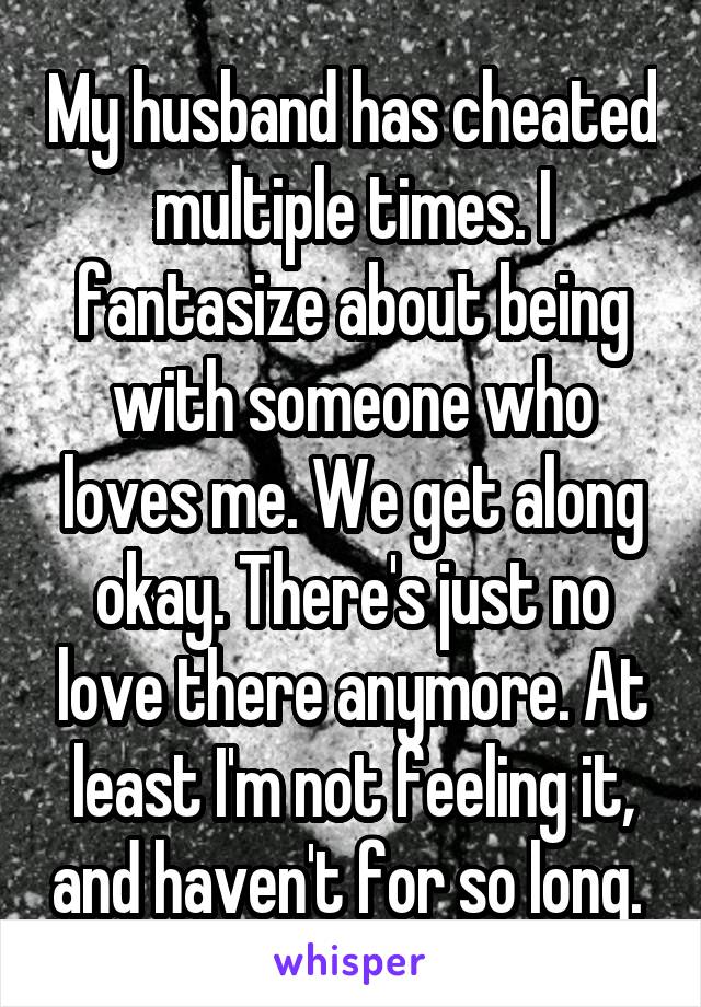 My husband has cheated multiple times. I fantasize about being with someone who loves me. We get along okay. There's just no love there anymore. At least I'm not feeling it, and haven't for so long. 