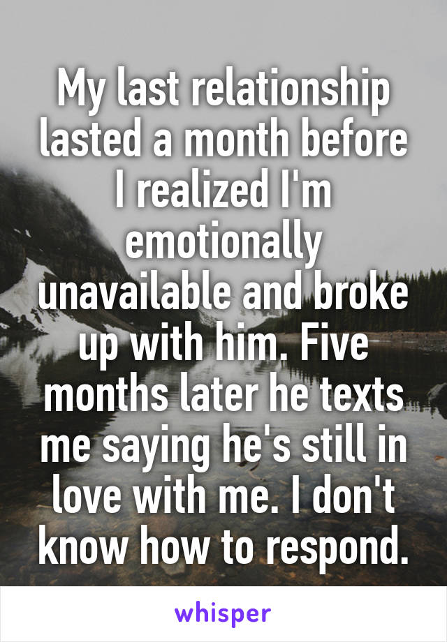 My last relationship lasted a month before I realized I'm emotionally unavailable and broke up with him. Five months later he texts me saying he's still in love with me. I don't know how to respond.