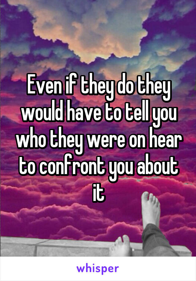 Even if they do they would have to tell you who they were on hear to confront you about it