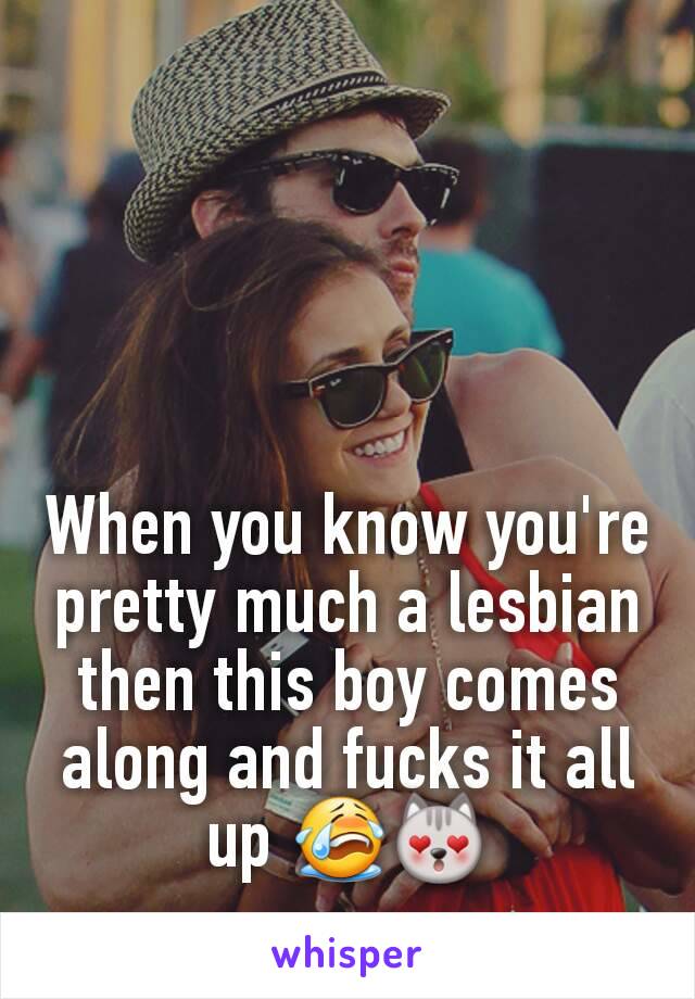 When you know you're pretty much a lesbian then this boy comes along and fucks it all up 😭😻