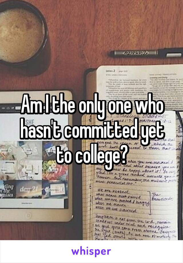 Am I the only one who hasn't committed yet to college?