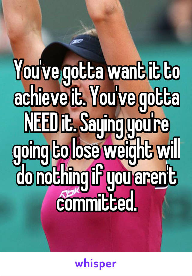 You've gotta want it to achieve it. You've gotta NEED it. Saying you're going to lose weight will do nothing if you aren't committed.