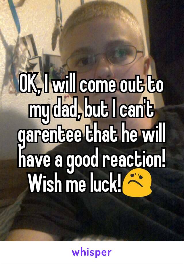 OK, I will come out to my dad, but I can't garentee that he will have a good reaction! Wish me luck!😟 