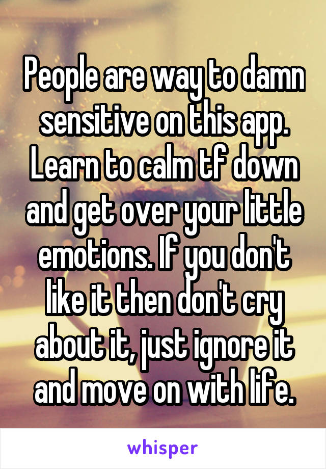 People are way to damn sensitive on this app. Learn to calm tf down and get over your little emotions. If you don't like it then don't cry about it, just ignore it and move on with life.