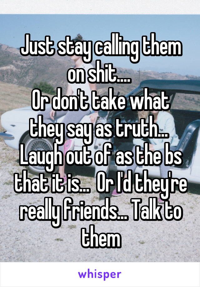 Just stay calling them on shit.... 
Or don't take what they say as truth...  Laugh out of as the bs that it is...  Or I'd they're really friends... Talk to them