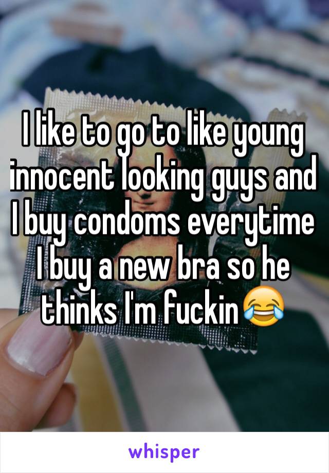 I like to go to like young innocent looking guys and I buy condoms everytime I buy a new bra so he thinks I'm fuckin😂