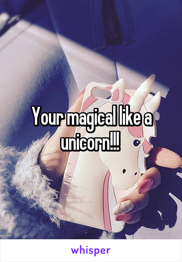 Your magical like a unicorn!!! 