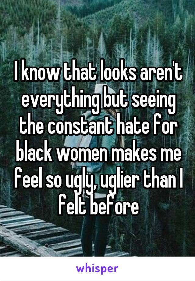 I know that looks aren't everything but seeing the constant hate for black women makes me feel so ugly, uglier than I felt before