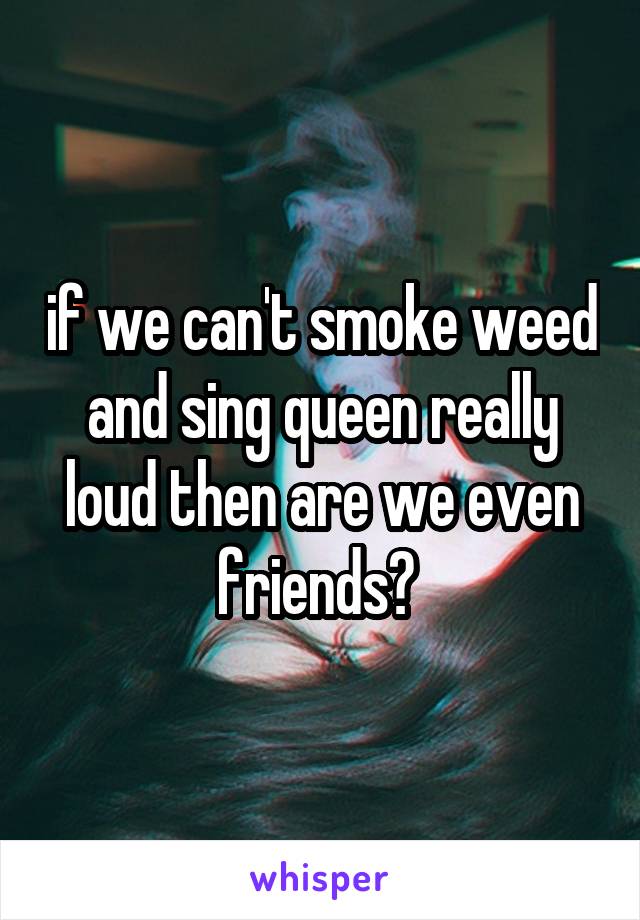 if we can't smoke weed and sing queen really loud then are we even friends? 