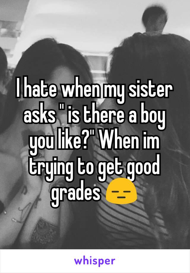 I hate when my sister asks " is there a boy you like?" When im trying to get good grades 😑