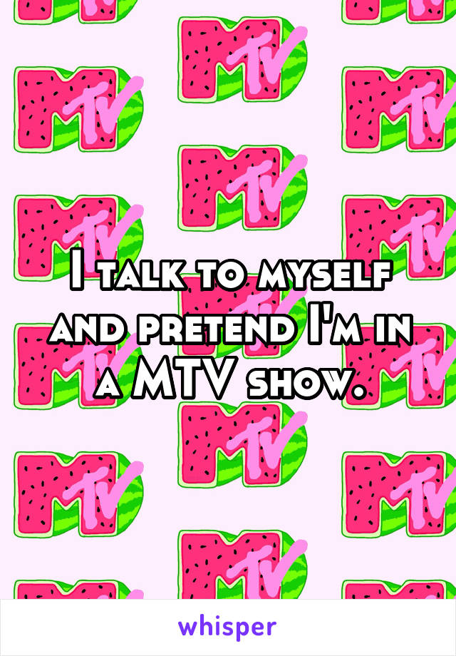 I talk to myself and pretend I'm in a MTV show.