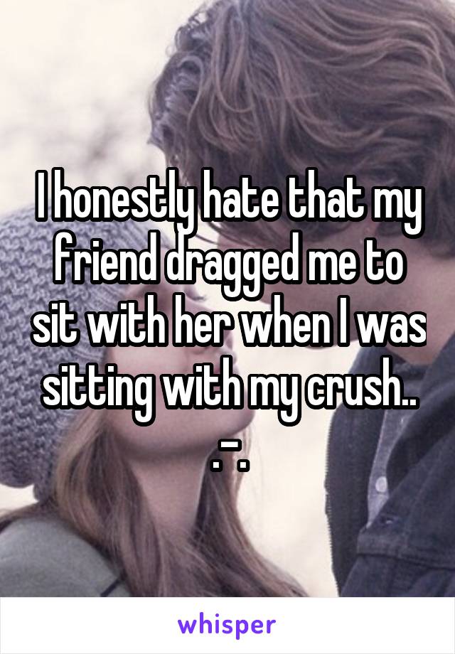 I honestly hate that my friend dragged me to sit with her when I was sitting with my crush.. .-.