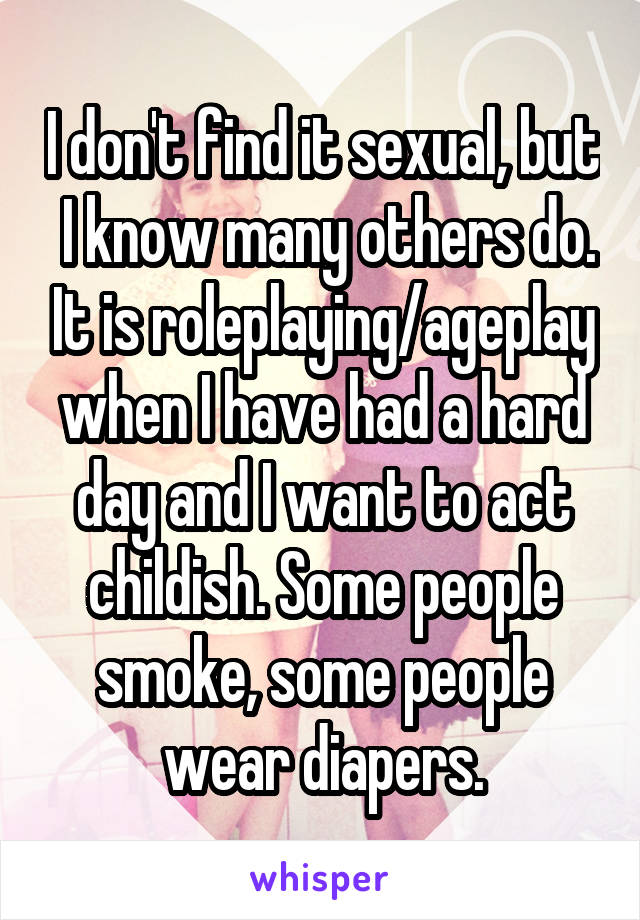 I don't find it sexual, but  I know many others do. It is roleplaying/ageplay when I have had a hard day and I want to act childish. Some people smoke, some people wear diapers.