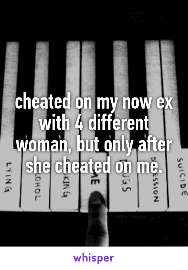 cheated on my now ex with 4 different woman, but only after she cheated on me.