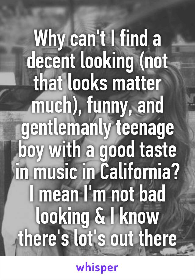 Why can't I find a decent looking (not that looks matter much), funny, and gentlemanly teenage boy with a good taste in music in California? I mean I'm not bad looking & I know there's lot's out there