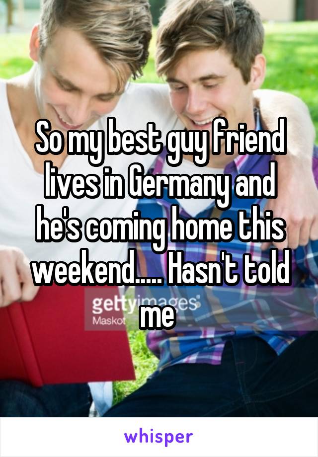 So my best guy friend lives in Germany and he's coming home this weekend..... Hasn't told me 