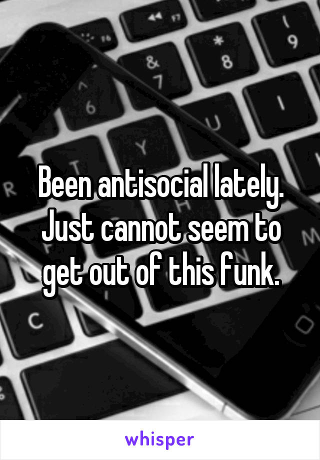 Been antisocial lately. Just cannot seem to get out of this funk.