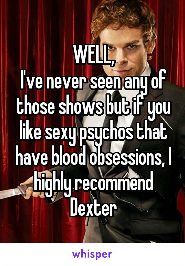 WELL,
I've never seen any of those shows but if you like sexy psychos that have blood obsessions, I highly recommend Dexter