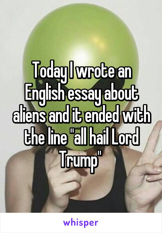 Today I wrote an English essay about aliens and it ended with the line "all hail Lord Trump" 