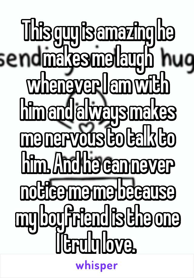 This guy is amazing he makes me laugh whenever I am with him and always makes me nervous to talk to him. And he can never notice me me because my boyfriend is the one I truly love. 