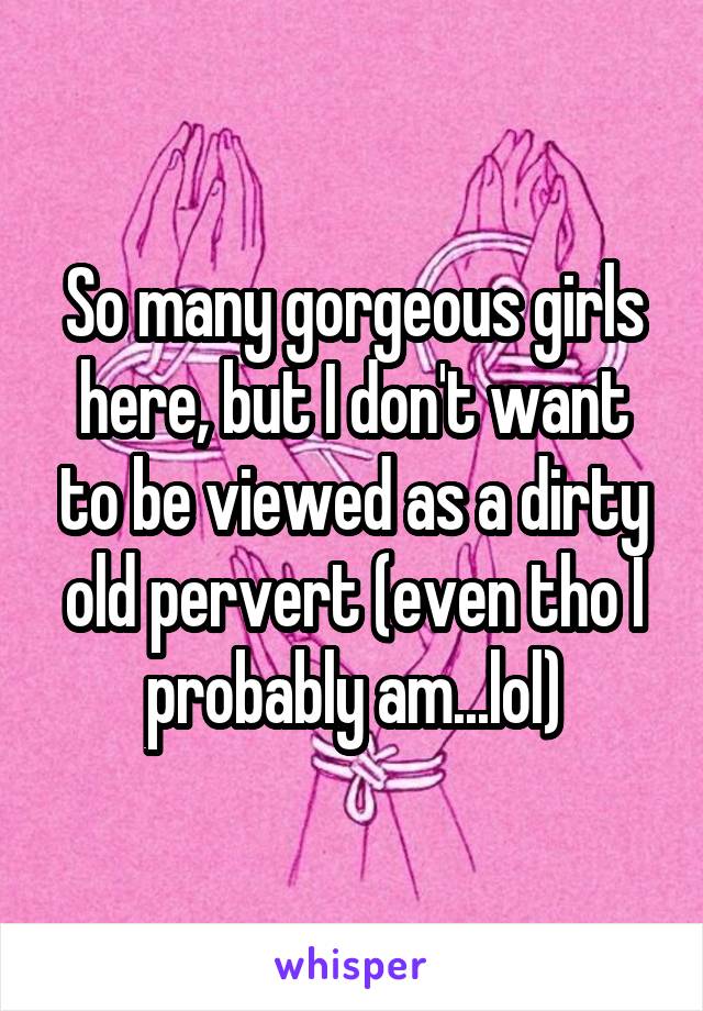 So many gorgeous girls here, but I don't want to be viewed as a dirty old pervert (even tho I probably am...lol)