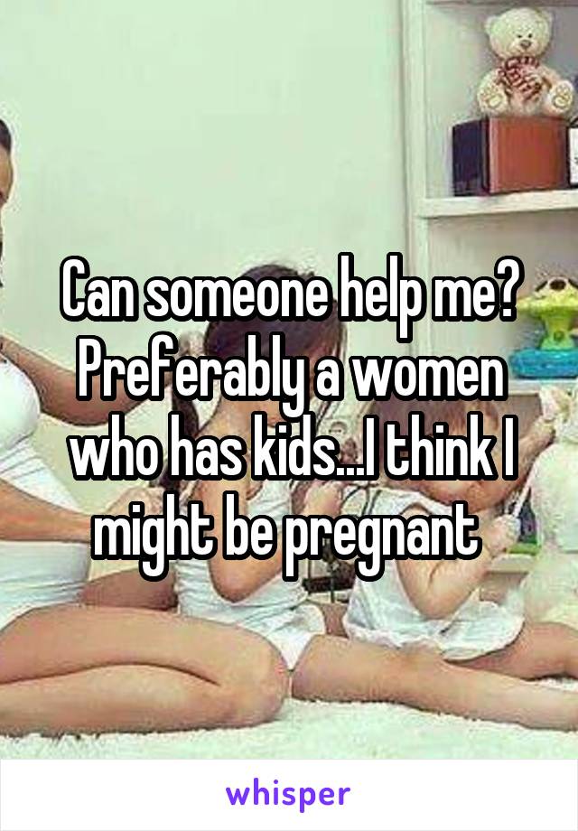 Can someone help me? Preferably a women who has kids...I think I might be pregnant 