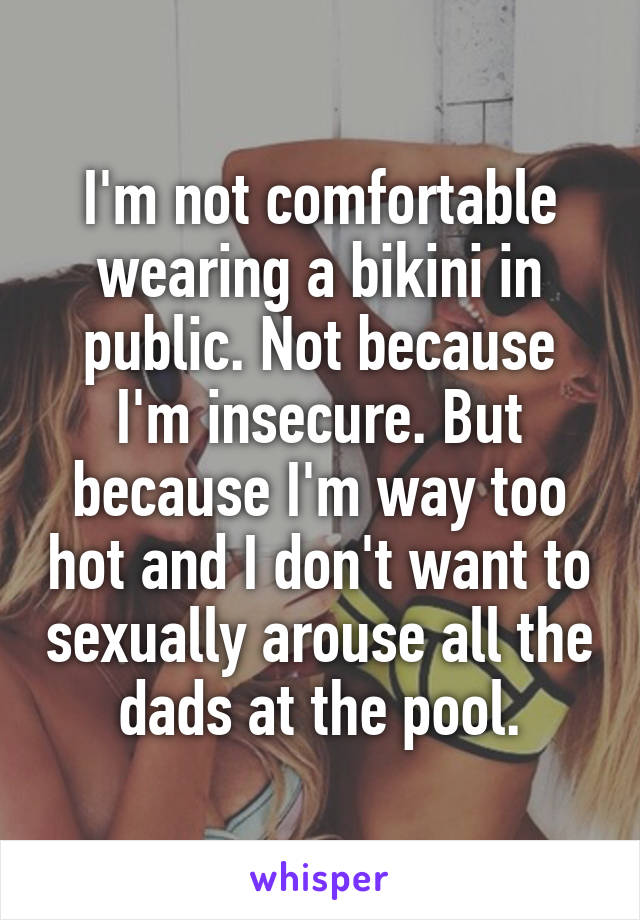 I'm not comfortable wearing a bikini in public. Not because I'm insecure. But because I'm way too hot and I don't want to sexually arouse all the dads at the pool.