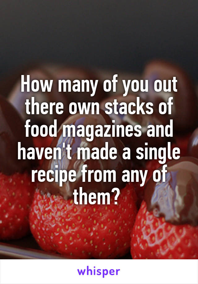 How many of you out there own stacks of food magazines and haven't made a single recipe from any of them? 