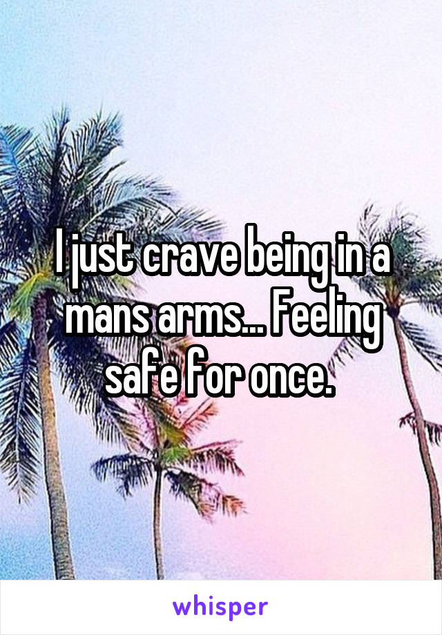 I just crave being in a mans arms... Feeling safe for once. 