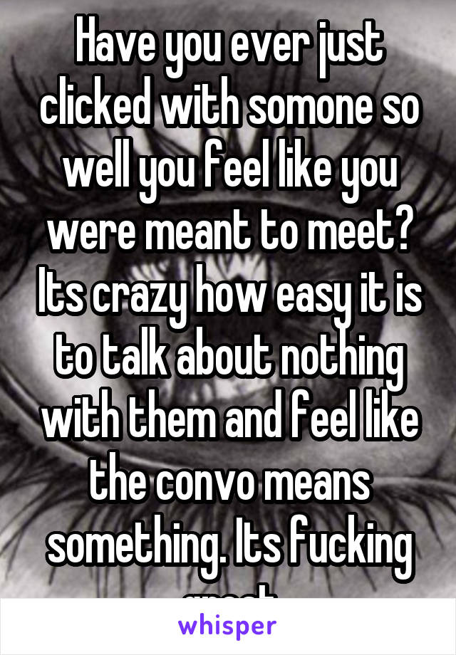 Have you ever just clicked with somone so well you feel like you were meant to meet? Its crazy how easy it is to talk about nothing with them and feel like the convo means something. Its fucking great