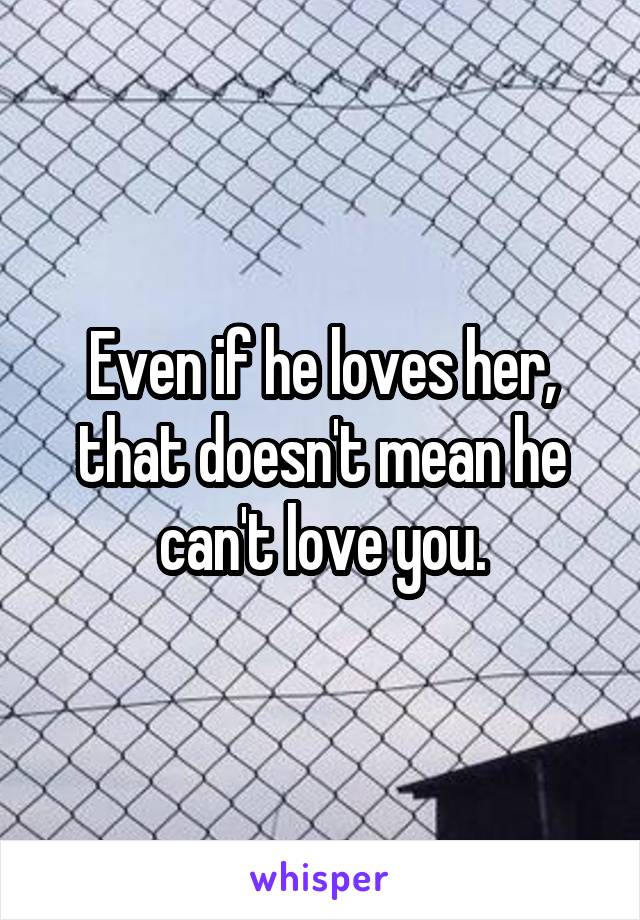 Even if he loves her, that doesn't mean he can't love you.