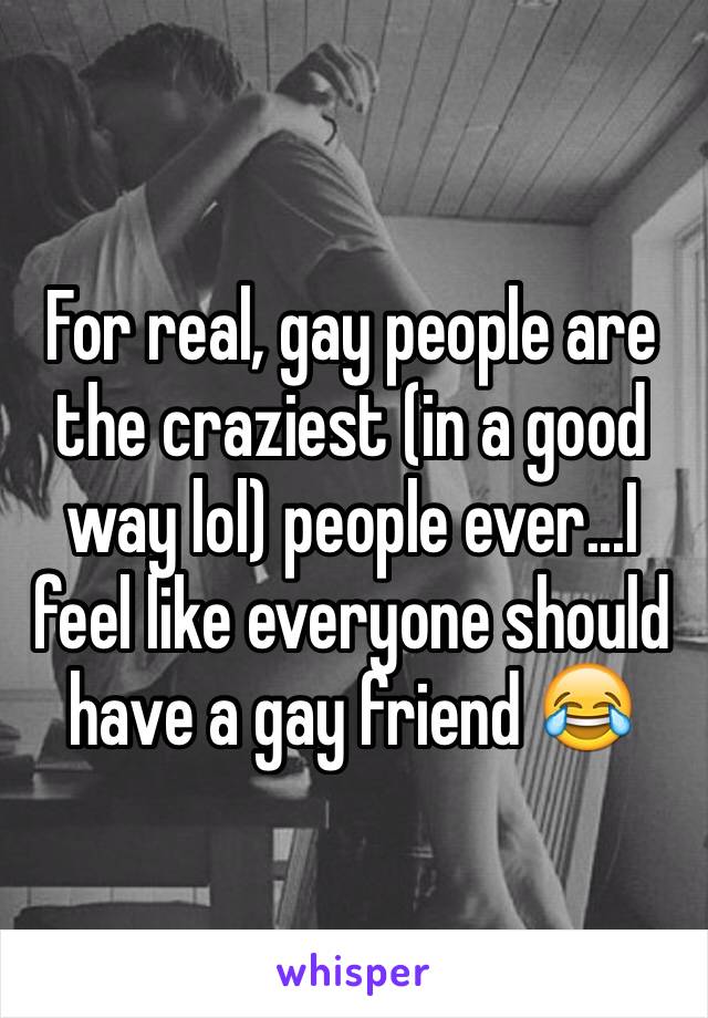 For real, gay people are the craziest (in a good way lol) people ever...I feel like everyone should have a gay friend 😂