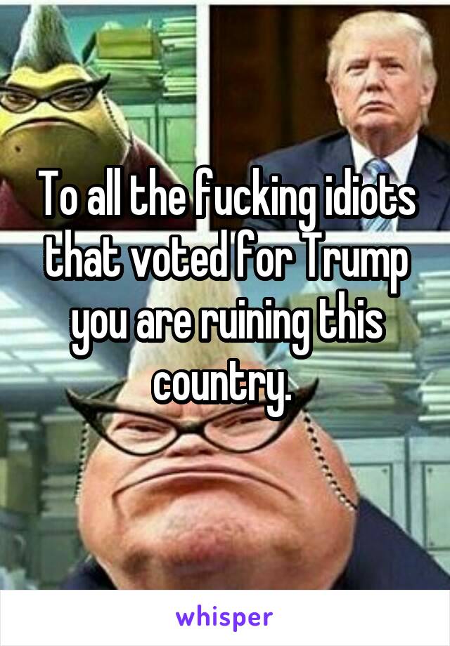 To all the fucking idiots that voted for Trump you are ruining this country. 
