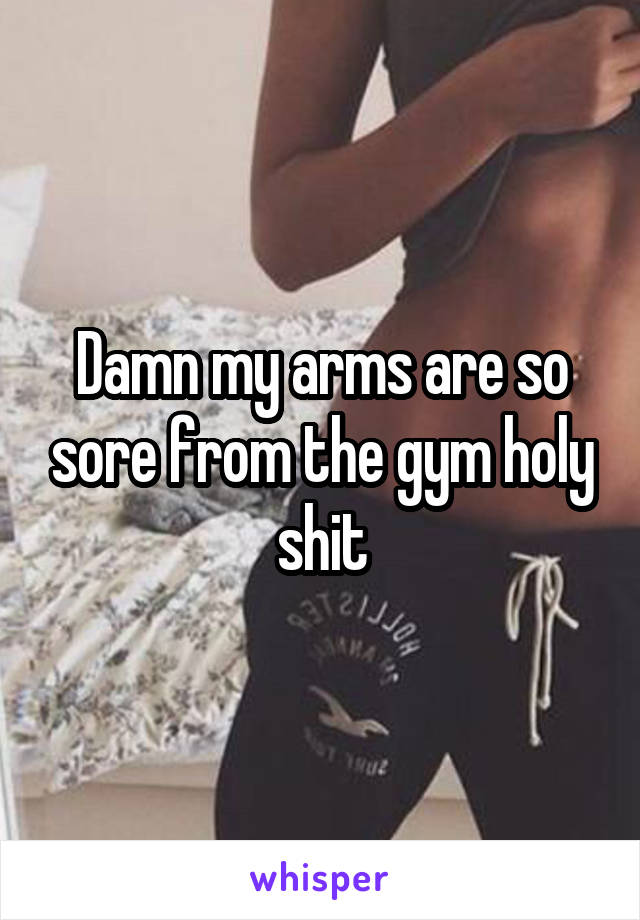 Damn my arms are so sore from the gym holy shit