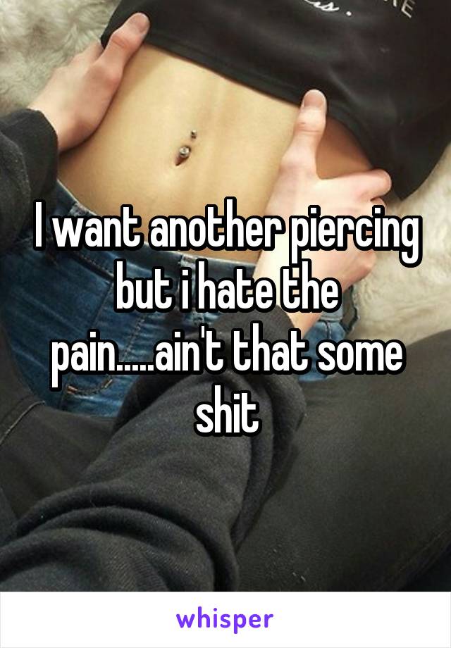 I want another piercing but i hate the pain.....ain't that some shit