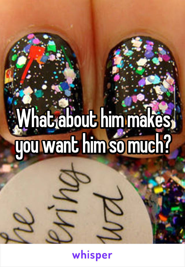 What about him makes you want him so much?