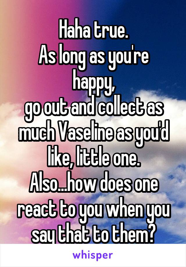 Haha true.
As long as you're happy,
go out and collect as much Vaseline as you'd like, little one.
Also...how does one react to you when you say that to them?