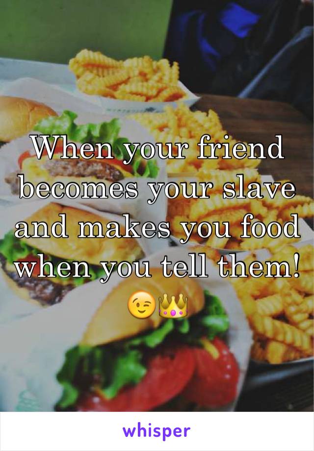 When your friend becomes your slave and makes you food when you tell them! 😉👑