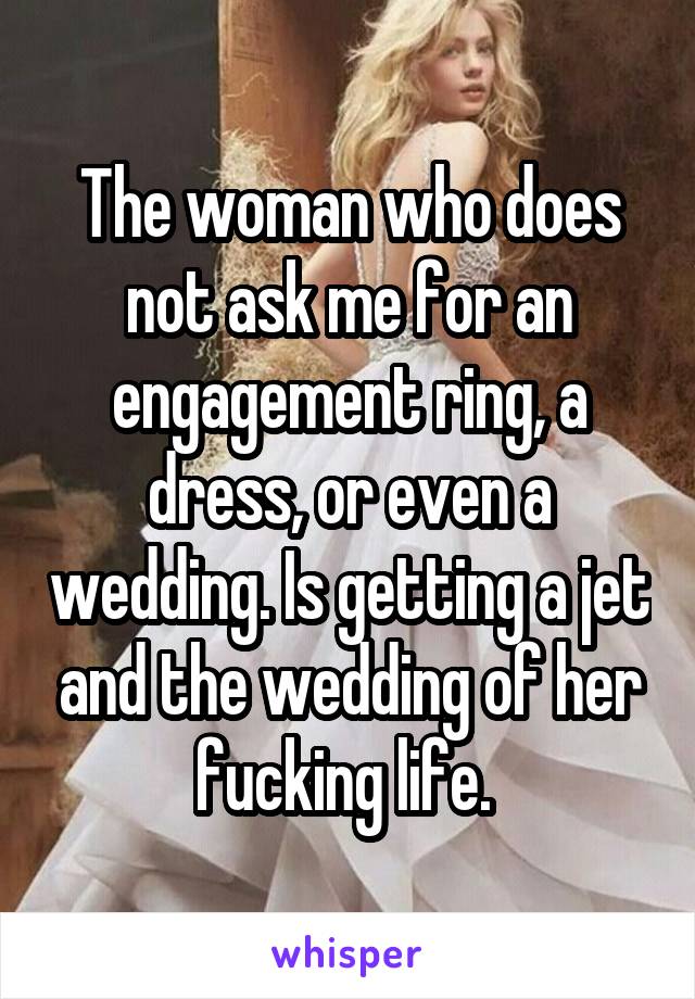 The woman who does not ask me for an engagement ring, a dress, or even a wedding. Is getting a jet and the wedding of her fucking life. 