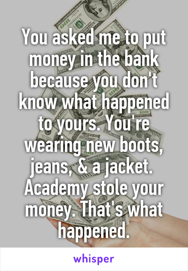 You asked me to put money in the bank because you don't know what happened to yours. You're wearing new boots, jeans, & a jacket. 
Academy stole your money. That's what happened.