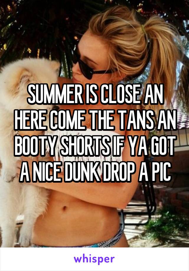 SUMMER IS CLOSE AN HERE COME THE TANS AN BOOTY SHORTS IF YA GOT A NICE DUNK DROP A PIC