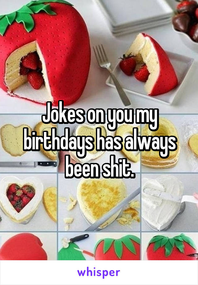 Jokes on you my birthdays has always been shit.