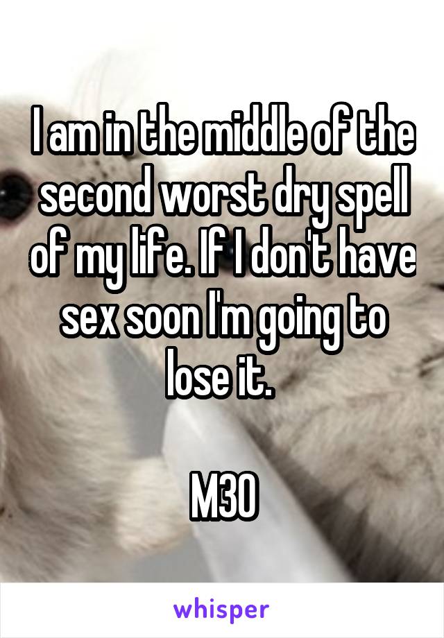 I am in the middle of the second worst dry spell of my life. If I don't have sex soon I'm going to lose it. 

M30