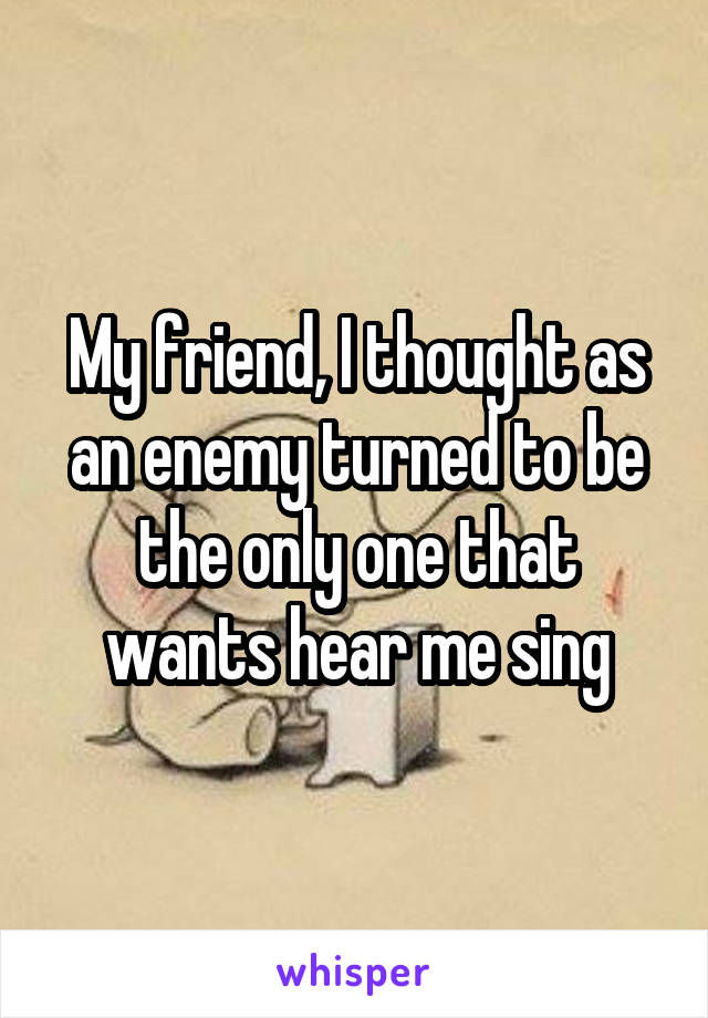 My friend, I thought as an enemy turned to be the only one that wants hear me sing