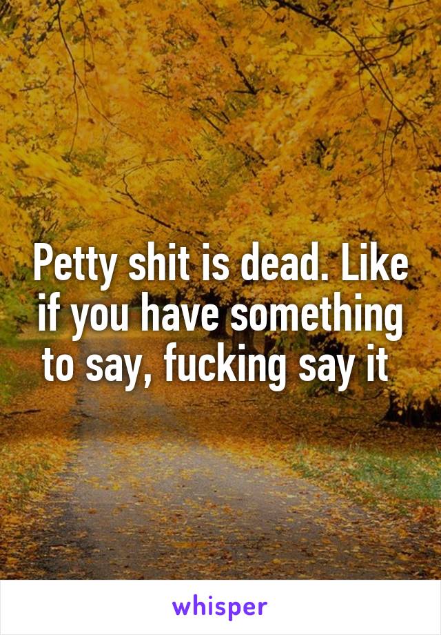 Petty shit is dead. Like if you have something to say, fucking say it 