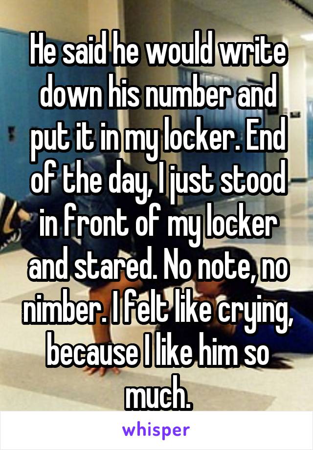 He said he would write down his number and put it in my locker. End of the day, I just stood in front of my locker and stared. No note, no nimber. I felt like crying, because I like him so much.