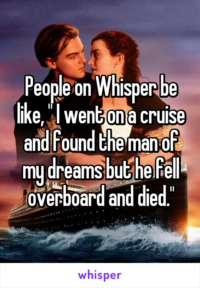 People on Whisper be like, " I went on a cruise and found the man of my dreams but he fell overboard and died."