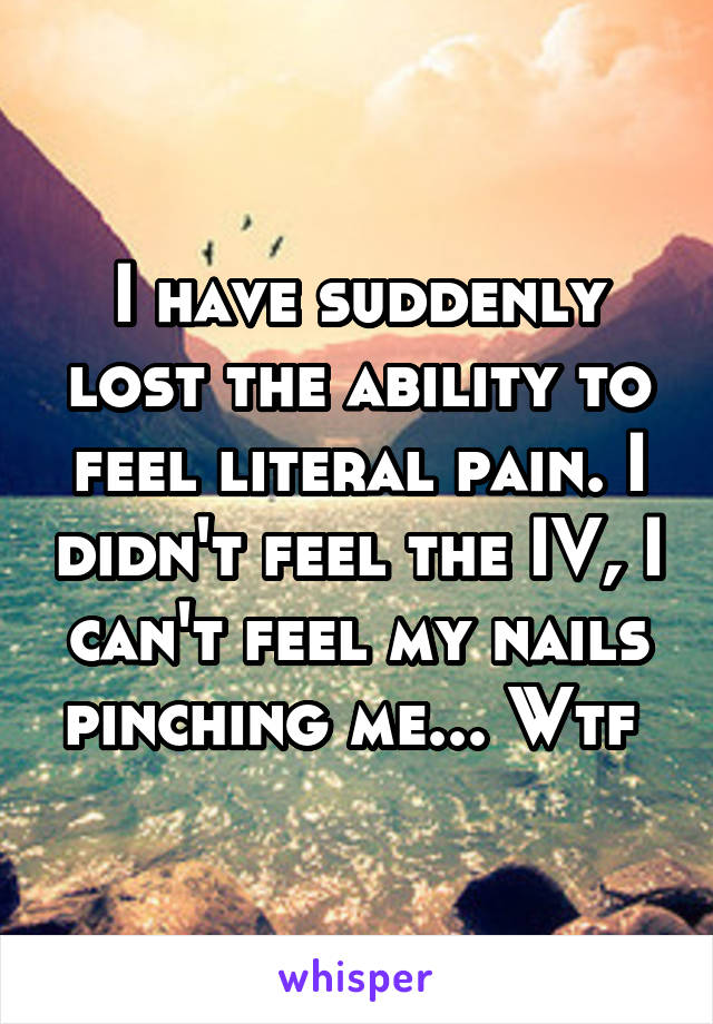 I have suddenly lost the ability to feel literal pain. I didn't feel the IV, I can't feel my nails pinching me... Wtf 